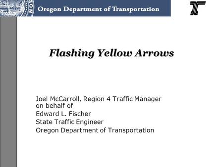 Flashing Yellow Arrows Joel McCarroll, Region 4 Traffic Manager on behalf of Edward L. Fischer State Traffic Engineer Oregon Department of Transportation.