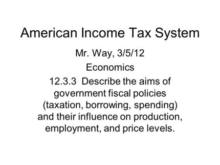 American Income Tax System Mr. Way, 3/5/12 Economics 12.3.3 Describe the aims of government fiscal policies (taxation, borrowing, spending) and their influence.