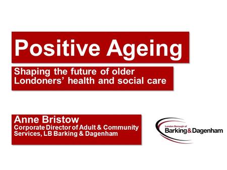 Positive Ageing Shaping the future of older Londoners’ health and social care Anne Bristow Corporate Director of Adult & Community Services, LB Barking.
