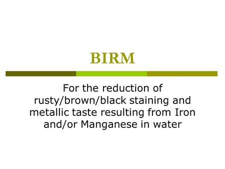 BIRM For the reduction of rusty/brown/black staining and metallic taste resulting from Iron and/or Manganese in water.