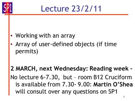 1 Lecture 23/2/11 Working with an array Array of user-defined objects (if time permits) 2 MARCH, next Wednesday: Reading week - No lecture 6-7.30, but.