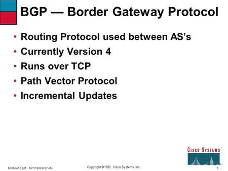 1 Copyright  1999, Cisco Systems, Inc. Module10.ppt10/7/1999 8:27 AM BGP — Border Gateway Protocol Routing Protocol used between AS’s Currently Version.
