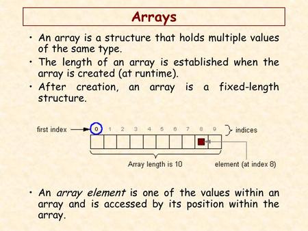 Arrays An array is a structure that holds multiple values of the same type. The length of an array is established when the array is created (at runtime).