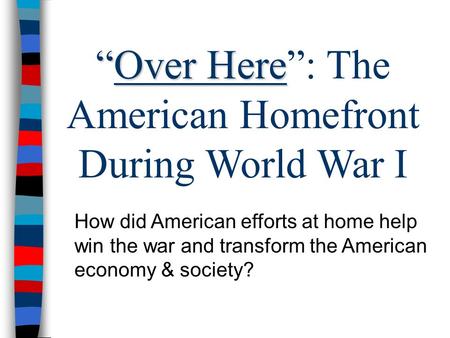 “Over Here “Over Here”: The American Homefront During World War I How did American efforts at home help win the war and transform the American economy.