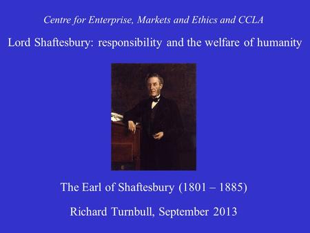 Centre for Enterprise, Markets and Ethics and CCLA Richard Turnbull, September 2013 The Earl of Shaftesbury (1801 – 1885) Lord Shaftesbury: responsibility.