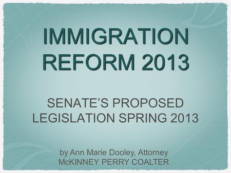 IMMIGRATION REFORM 2013 SENATE’S PROPOSED LEGISLATION SPRING 2013 by Ann Marie Dooley, Attorney McKINNEY PERRY COALTER.
