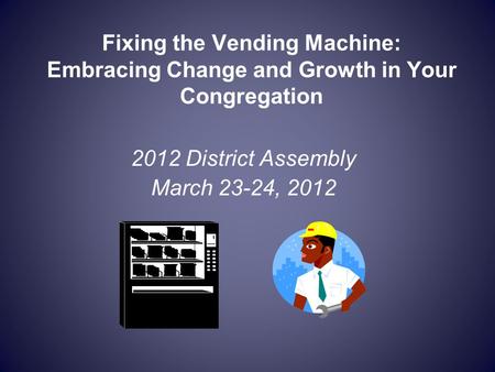 Fixing the Vending Machine: Embracing Change and Growth in Your Congregation 2012 District Assembly March 23-24, 2012.