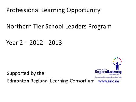 Professional Learning Opportunity Northern Tier School Leaders Program Year 2 – 2012 - 2013 Supported by the Edmonton Regional Learning Consortium.