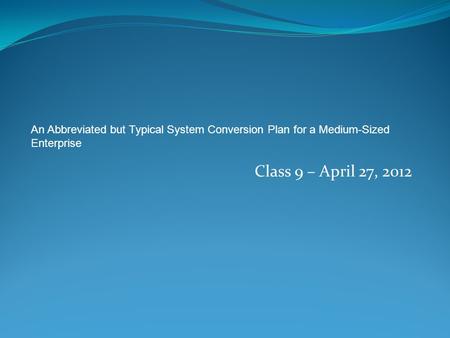 Class 9 – April 27, 2012 An Abbreviated but Typical System Conversion Plan for a Medium-Sized Enterprise.