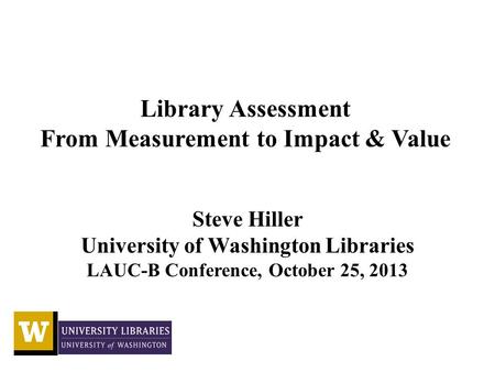 Library Assessment From Measurement to Impact & Value Steve Hiller University of Washington Libraries LAUC-B Conference, October 25, 2013.