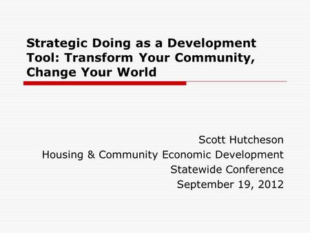 Strategic Doing as a Development Tool: Transform Your Community, Change Your World Scott Hutcheson Housing & Community Economic Development Statewide Conference.