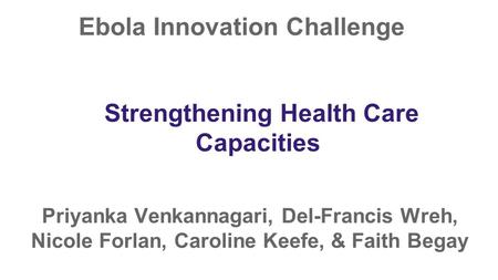 Ebola Innovation Challenge Priyanka Venkannagari, Del-Francis Wreh, Nicole Forlan, Caroline Keefe, & Faith Begay Strengthening Health Care Capacities.