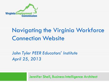 Navigating the Virginia Workforce Connection Website John Tyler PEER Educators’ Institute April 25, 2013 Jennifer Shell, Business Intelligence Architect.
