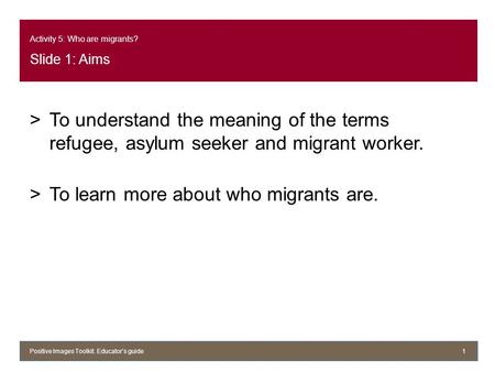 Activity 5: Who are migrants? Slide 1: Aims >To understand the meaning of the terms refugee, asylum seeker and migrant worker. >To learn more about who.
