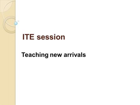 ITE session Teaching new arrivals. To increase awareness of the reasons new arrivals from overseas join schools at non-standard times To look at effective.
