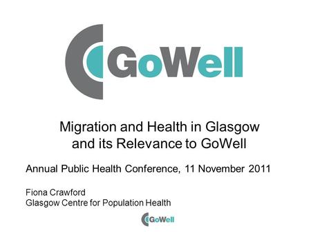 Migration and Health in Glasgow and its Relevance to GoWell Annual Public Health Conference, 11 November 2011 Fiona Crawford Glasgow Centre for Population.