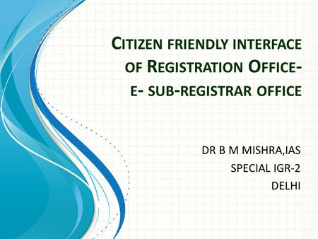 C ITIZEN FRIENDLY INTERFACE OF R EGISTRATION O FFICE - E - SUB - REGISTRAR OFFICE DR B M MISHRA,IAS SPECIAL IGR-2 DELHI.