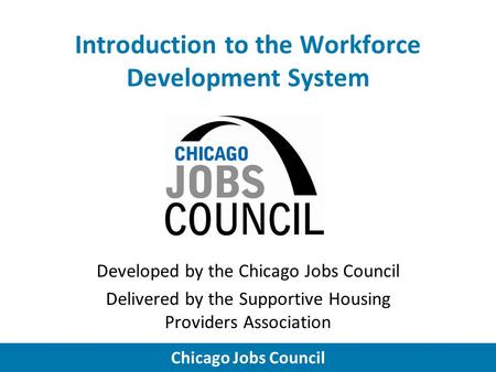 Chicago Jobs Council Introduction to the Workforce Development System Developed by the Chicago Jobs Council Delivered by the Supportive Housing Providers.