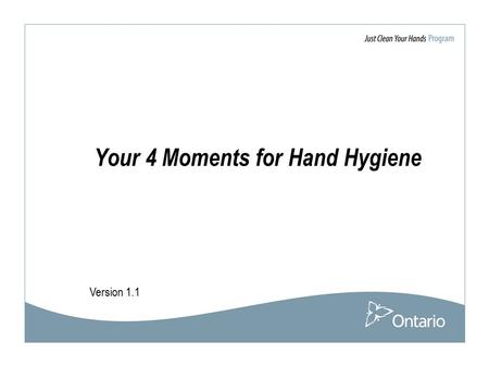 Version 1.1 Your 4 Moments for Hand Hygiene. 2 Acknowledgement The Ministry of Health and Long-Term Care would like thank the WHO World Alliance for Patient.
