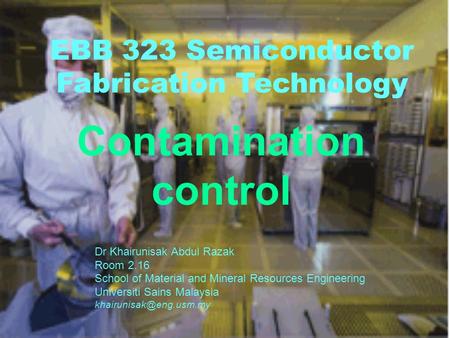 EBB 323 Semiconductor Fabrication Technology Contamination control Dr Khairunisak Abdul Razak Room 2.16 School of Material and Mineral Resources Engineering.