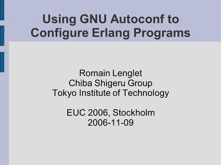 Using GNU Autoconf to Configure Erlang Programs Romain Lenglet Chiba Shigeru Group Tokyo Institute of Technology EUC 2006, Stockholm 2006-11-09.