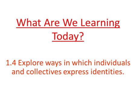 What Are We Learning Today? 1.4 Explore ways in which individuals and collectives express identities.