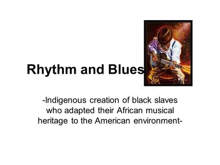Rhythm and Blues -Indigenous creation of black slaves who adapted their African musical heritage to the American environment-