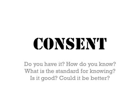 CONSENT Do you have it? How do you know? What is the standard for knowing? Is it good? Could it be better?