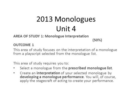 2013 Monologues Unit 4 AREA OF STUDY 1: Monologue Interpretation (50%) OUTCOME 1 This area of study focuses on the interpretation of a monologue from a.