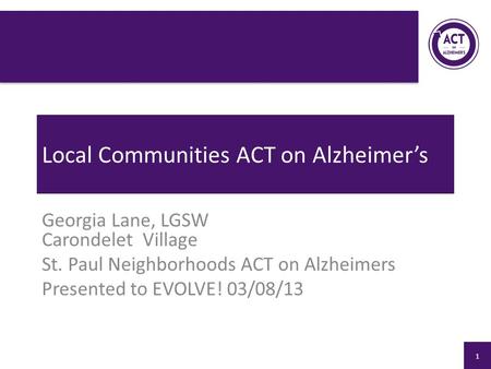 Local Communities ACT on Alzheimer’s Georgia Lane, LGSW Carondelet Village St. Paul Neighborhoods ACT on Alzheimers Presented to EVOLVE! 03/08/13 1.