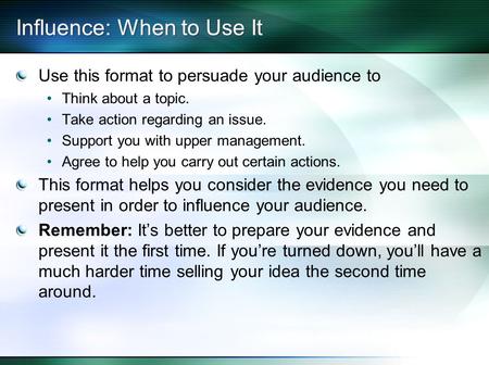 Influence: When to Use It Use this format to persuade your audience to Think about a topic. Take action regarding an issue. Support you with upper management.