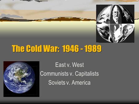 The Cold War: 1946 - 1989 East v. West Communists v. Capitalists Soviets v. America.