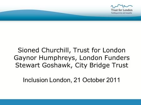 Sioned Churchill, Trust for London Gaynor Humphreys, London Funders Stewart Goshawk, City Bridge Trust Inclusion London, 21 October 2011.