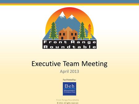 © 2012. All rights reserved. Front Range Roundtable Executive Team Meeting April 2013 Facilitated by: