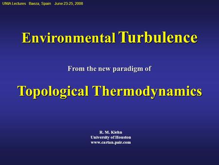R. M. Kiehn University of Houston www.cartan.pair.com UNIA Lectures Baeza, Spain June 23-25, 2008 Environmental Turbulence From the new paradigm of Topological.