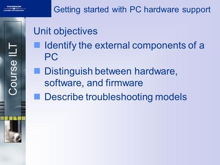 Course ILT Getting started with PC hardware support Unit objectives Identify the external components of a PC Distinguish between hardware, software, and.