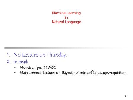 1 Machine Learning in Natural Language 1.No Lecture on Thursday. 2.Instead: Monday, 4pm, 1404SC Mark Johnson lectures on: Bayesian Models of Language Acquisition.