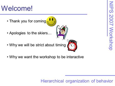 NIPS 2007 Workshop Welcome! Hierarchical organization of behavior Thank you for coming Apologies to the skiers… Why we will be strict about timing Why.