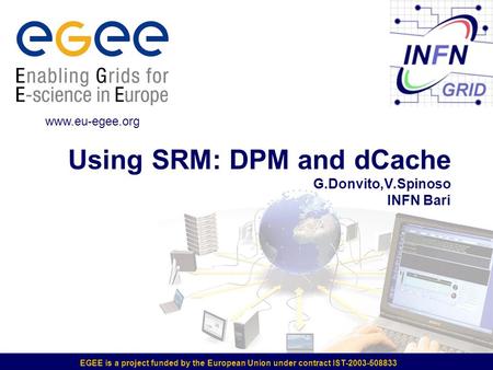 EGEE is a project funded by the European Union under contract IST-2003-508833 Using SRM: DPM and dCache G.Donvito,V.Spinoso INFN Bari www.eu-egee.org.