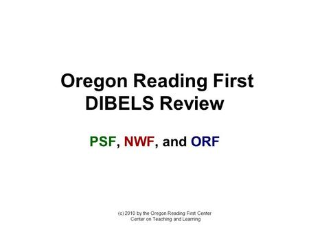 Oregon Reading First DIBELS Review PSF, NWF, and ORF (c) 2010 by the Oregon Reading First Center Center on Teaching and Learning.
