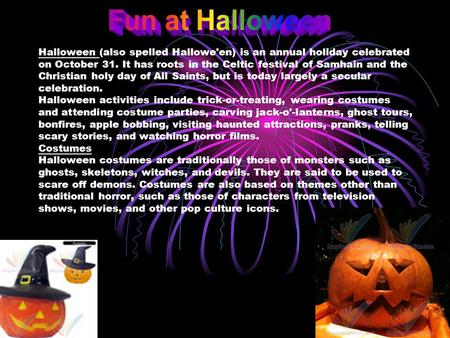 Fun at Halloween Halloween (also spelled Hallowe'en) is an annual holiday celebrated on October 31. It has roots in the Celtic festival of Samhain and.