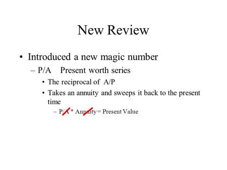 New Review Introduced a new magic number –P/A Present worth series The reciprocal of A/P Takes an annuity and sweeps it back to the present time –P/A *