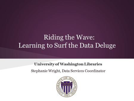 Riding the Wave: Learning to Surf the Data Deluge University of Washington Libraries Stephanie Wright, Data Services Coordinator.