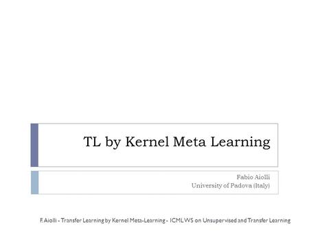 TL by Kernel Meta Learning Fabio Aiolli University of Padova (Italy) F. Aiolli - Transfer Learning by Kernel Meta-Learning - ICML WS on Unsupervised and.