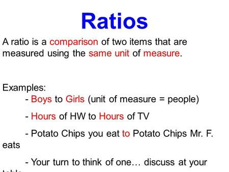 Ratios A ratio is a comparison of two items that are measured using the same unit of measure. Examples: - Boys to Girls (unit of measure = people) - Hours.