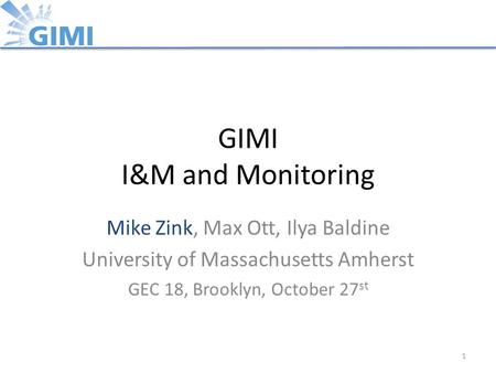 GIMI I&M and Monitoring Mike Zink, Max Ott, Ilya Baldine University of Massachusetts Amherst GEC 18, Brooklyn, October 27 st 1.