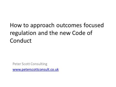 How to approach outcomes focused regulation and the new Code of Conduct Peter Scott Consulting www.peterscottconsult.co.uk.