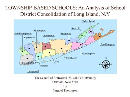 TOWNSHIP BASED SCHOOLS: An Analysis of School District Consolidation of Long Island, N.Y. The School of Education- St. John’s University Oakdale, New York.