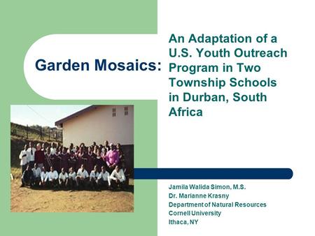 Garden Mosaics: An Adaptation of a U.S. Youth Outreach Program in Two Township Schools in Durban, South Africa Jamila Walida Simon, M.S. Dr. Marianne Krasny.