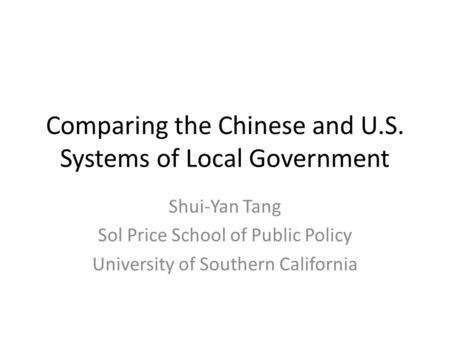 Comparing the Chinese and U.S. Systems of Local Government Shui-Yan Tang Sol Price School of Public Policy University of Southern California.